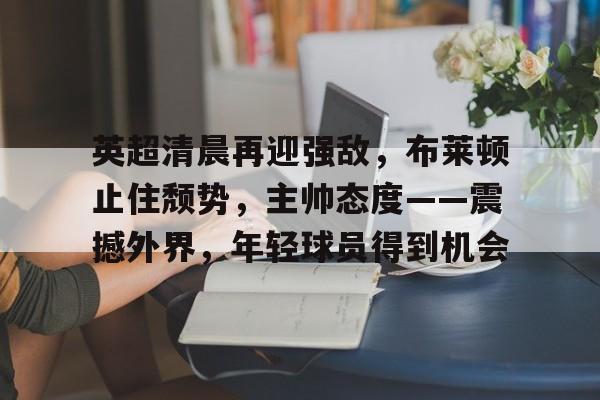 米兰体育app下载-包含英超清晨再迎强敌，布莱顿止住颓势，主帅态度——震撼外界，年轻球员得到机会的词条