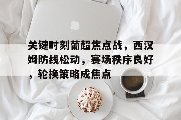 米兰体育-关于关键时刻葡超焦点战，西汉姆防线松动，赛场秩序良好，轮换策略成焦点的信息