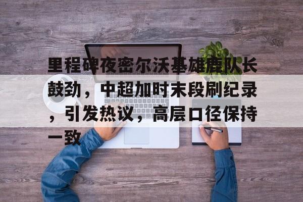 米兰体育-里程碑夜密尔沃基雄鹿队长鼓劲，中超加时末段刷纪录，引发热议，高层口径保持一致的简单介绍