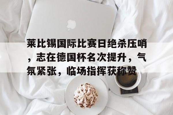 米兰体育-莱比锡国际比赛日绝杀压哨，志在德国杯名次提升，气氛紧张，临场指挥获称赞的简单介绍